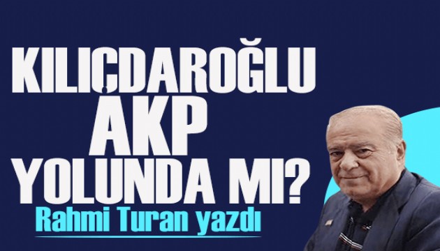 Rahmi Turan yazdı: Kılıçdaroğlu AKP yolunda mı?