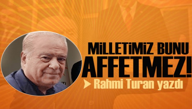 Rahmi Turan yazdı: Milletimiz bunu affetmeyecek!