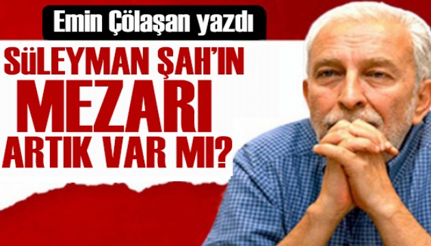 Emin Çölaşan yazdı: Süleyman Şah'ın sandukası nerede?