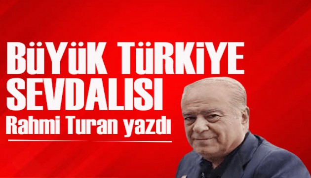 Rahmi Turan yazdı: Türkiye'nin babası, büyük Türkiye sevdalısı