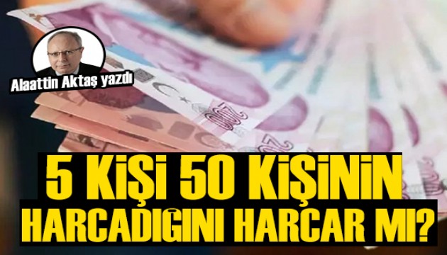 Alaattin Aktaş yazdı: 5 kişi 50 kişinin harcadığını harcar mı?