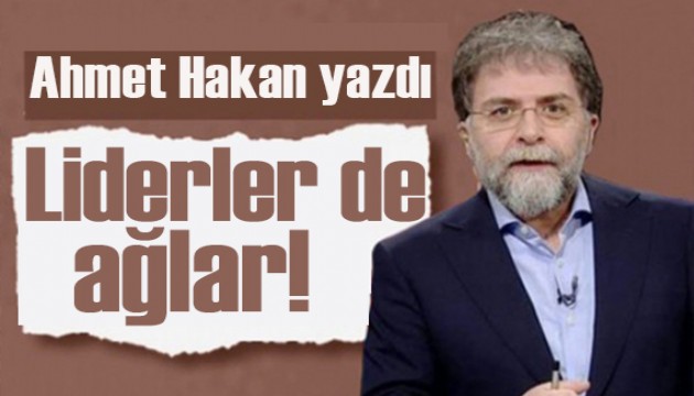 Ahmet Hakan yazdı: Liderler de ağlar